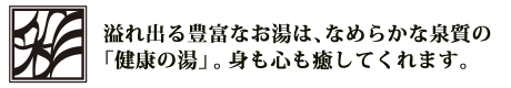 溢れ出る豊富なお湯は、なめらかな泉質の 「健康の湯」。身も心も癒してくれます。